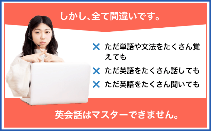 しかし、全て間違いです。ただ単語や文法をたくさん覚えても、ただ英語をたくさん話しても、ただ英語をたくさん聞いても、英会話はマスターできません。